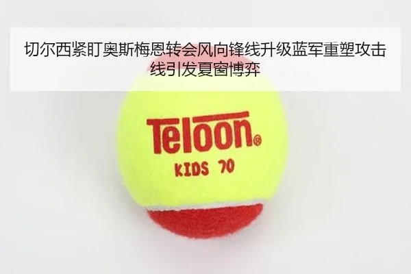 切尔西紧盯奥斯梅恩转会风向锋线升级蓝军重塑攻击线引发夏窗博弈（kaiyun）