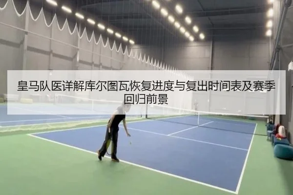 皇马队医详解库尔图瓦恢复进度与复出时间表及赛季回归前景（kaiyun）