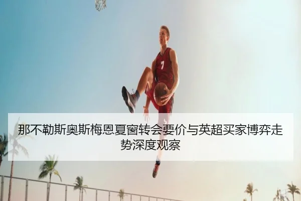 那不勒斯奥斯梅恩夏窗转会要价与英超买家博弈走势深度观察 - kaiyun