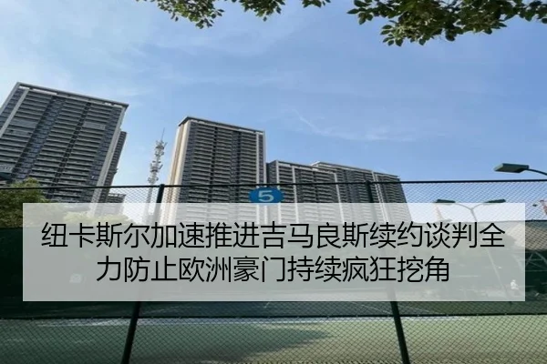 纽卡斯尔加速推进吉马良斯续约谈判全力防止欧洲豪门持续疯狂挖角